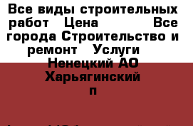 Все виды строительных работ › Цена ­ 1 000 - Все города Строительство и ремонт » Услуги   . Ненецкий АО,Харьягинский п.